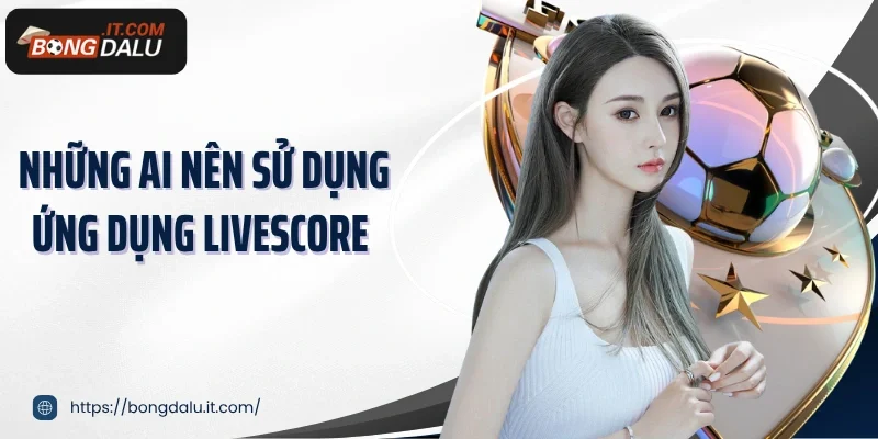 Những ai nên sử dụng ứng dụng livescore